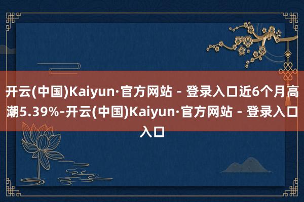 开云(中国)Kaiyun·官方网站 - 登录入口近6个月高潮5.39%-开云(中国)Kaiyun·官方网站 - 登录入口