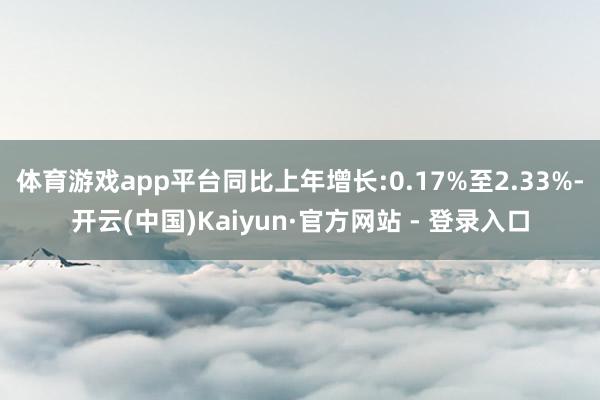 体育游戏app平台同比上年增长:0.17%至2.33%-开云(中国)Kaiyun·官方网站 - 登录入口