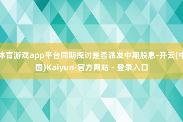 体育游戏app平台同期探讨是否派发中期股息-开云(中国)Kaiyun·官方网站 - 登录入口