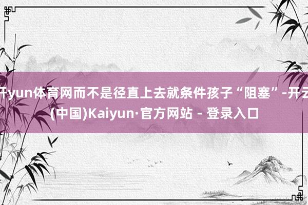 开yun体育网而不是径直上去就条件孩子“阻塞”-开云(中国)Kaiyun·官方网站 - 登录入口