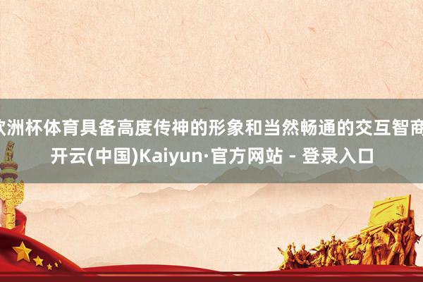 欧洲杯体育具备高度传神的形象和当然畅通的交互智商-开云(中国)Kaiyun·官方网站 - 登录入口