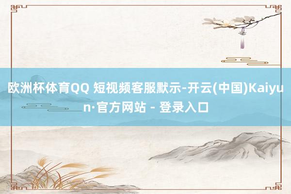 欧洲杯体育QQ 短视频客服默示-开云(中国)Kaiyun·官方网站 - 登录入口