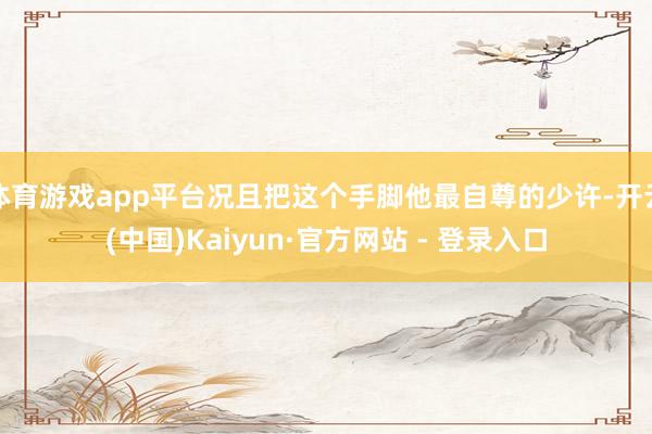 体育游戏app平台况且把这个手脚他最自尊的少许-开云(中国)Kaiyun·官方网站 - 登录入口