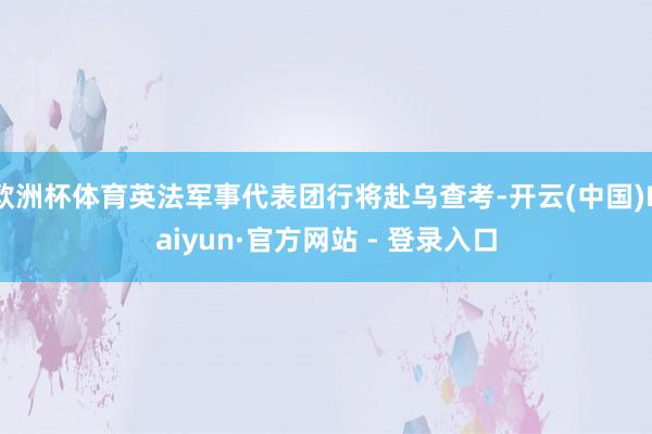 欧洲杯体育英法军事代表团行将赴乌查考-开云(中国)Kaiyun·官方网站 - 登录入口