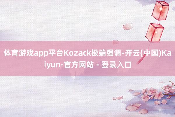 体育游戏app平台Kozack极端强调-开云(中国)Kaiyun·官方网站 - 登录入口