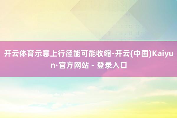 开云体育示意上行径能可能收缩-开云(中国)Kaiyun·官方网站 - 登录入口