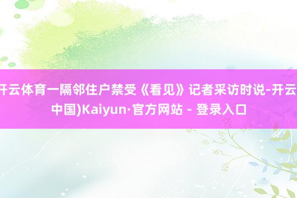 开云体育一隔邻住户禁受《看见》记者采访时说-开云(中国)Kaiyun·官方网站 - 登录入口