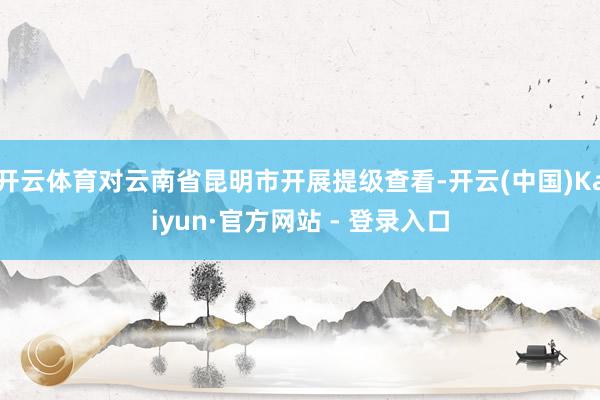 开云体育对云南省昆明市开展提级查看-开云(中国)Kaiyun·官方网站 - 登录入口