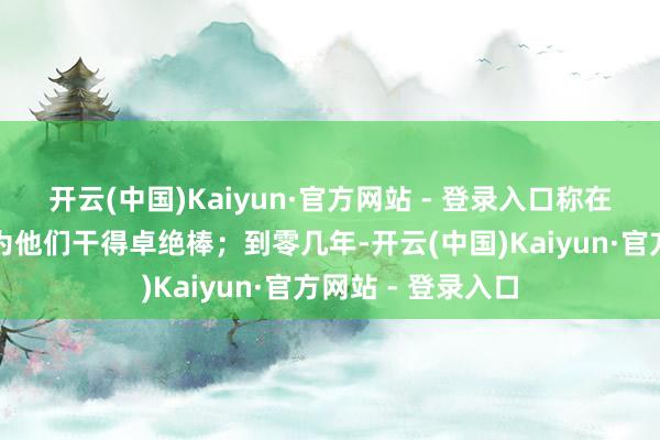 开云(中国)Kaiyun·官方网站 - 登录入口称在九几年的时刻认为他们干得卓绝棒；到零几年-开云(中国)Kaiyun·官方网站 - 登录入口