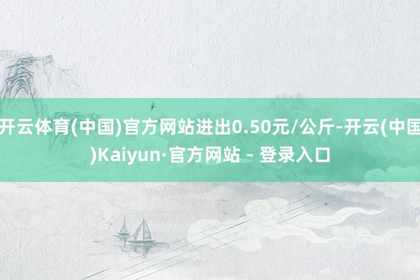 开云体育(中国)官方网站进出0.50元/公斤-开云(中国)Kaiyun·官方网站 - 登录入口