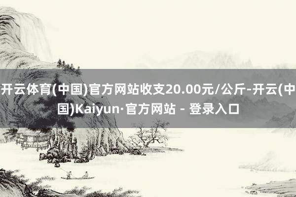 开云体育(中国)官方网站收支20.00元/公斤-开云(中国)Kaiyun·官方网站 - 登录入口
