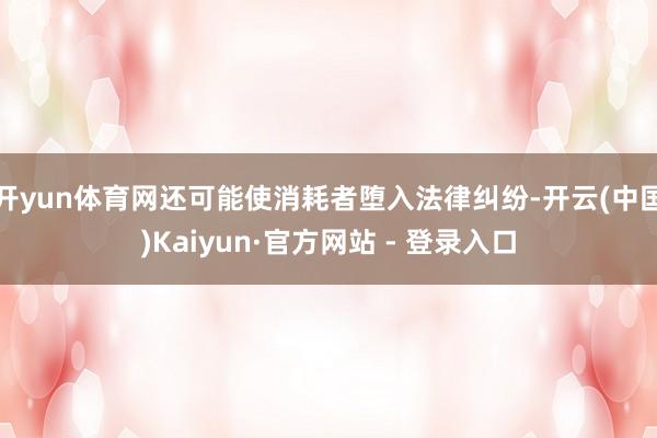 开yun体育网还可能使消耗者堕入法律纠纷-开云(中国)Kaiyun·官方网站 - 登录入口