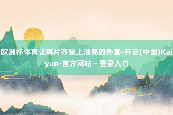 欧洲杯体育让每片齐裹上油亮的外套-开云(中国)Kaiyun·官方网站 - 登录入口