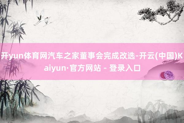 开yun体育网汽车之家董事会完成改选-开云(中国)Kaiyun·官方网站 - 登录入口