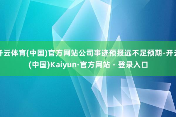 开云体育(中国)官方网站公司事迹预报远不足预期-开云(中国)Kaiyun·官方网站 - 登录入口
