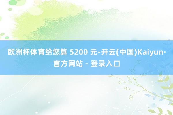 欧洲杯体育给您算 5200 元-开云(中国)Kaiyun·官方网站 - 登录入口
