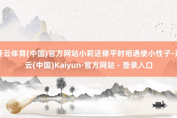 开云体育(中国)官方网站小莉还像平时相通使小性子-开云(中国)Kaiyun·官方网站 - 登录入口