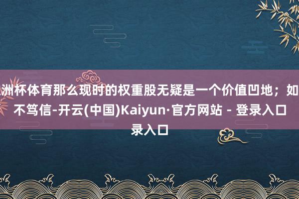 欧洲杯体育那么现时的权重股无疑是一个价值凹地；如若不笃信-开云(中国)Kaiyun·官方网站 - 登录入口
