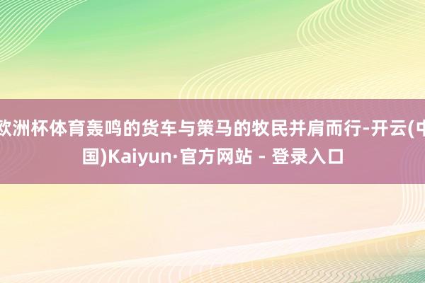 欧洲杯体育轰鸣的货车与策马的牧民并肩而行-开云(中国)Kaiyun·官方网站 - 登录入口
