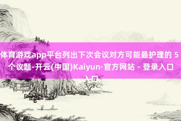 体育游戏app平台列出下次会议对方可能最护理的 5 个议题-开云(中国)Kaiyun·官方网站 - 登录入口