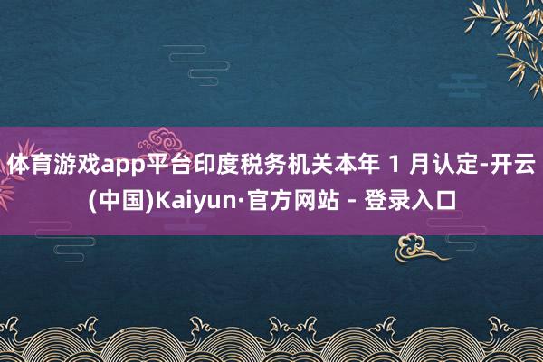 体育游戏app平台　　印度税务机关本年 1 月认定-开云(中国)Kaiyun·官方网站 - 登录入口
