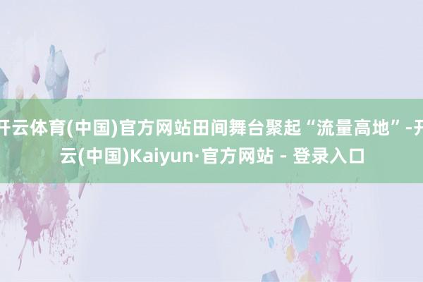 开云体育(中国)官方网站田间舞台聚起“流量高地”-开云(中国)Kaiyun·官方网站 - 登录入口