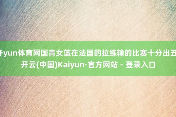 开yun体育网国青女篮在法国的拉练输的比赛十分出丑-开云(中国)Kaiyun·官方网站 - 登录入口