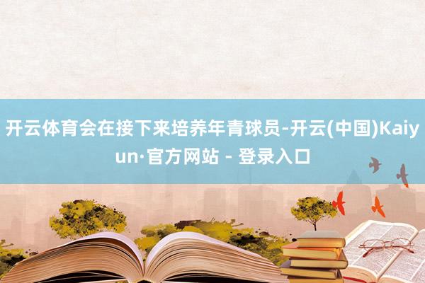 开云体育会在接下来培养年青球员-开云(中国)Kaiyun·官方网站 - 登录入口
