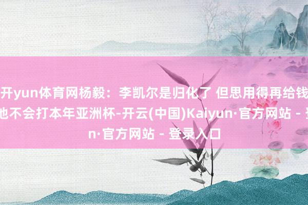 开yun体育网杨毅：李凯尔是归化了 但思用得再给钱 我嗅觉他不会打本年亚洲杯-开云(中国)Kaiyun·官方网站 - 登录入口