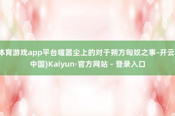 体育游戏app平台喧嚣尘上的对于朔方匈奴之事-开云(中国)Kaiyun·官方网站 - 登录入口