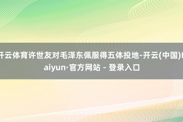 开云体育许世友对毛泽东佩服得五体投地-开云(中国)Kaiyun·官方网站 - 登录入口