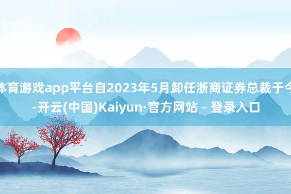 体育游戏app平台自2023年5月卸任浙商证券总裁于今-开云(中国)Kaiyun·官方网站 - 登录入口