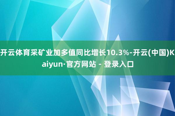 开云体育采矿业加多值同比增长10.3%-开云(中国)Kaiyun·官方网站 - 登录入口