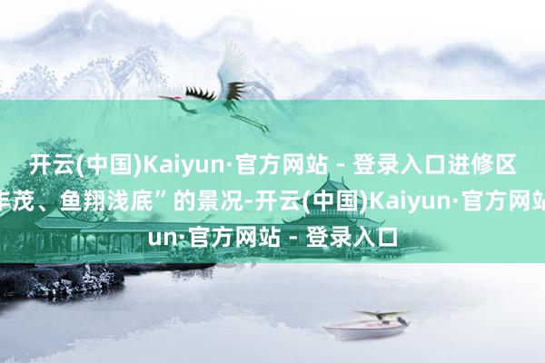 开云(中国)Kaiyun·官方网站 - 登录入口进修区重现“水草丰茂、鱼翔浅底”的景况-开云(中国)Kaiyun·官方网站 - 登录入口