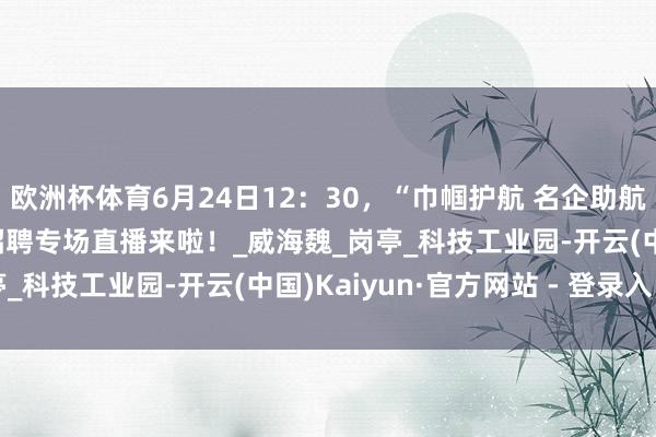欧洲杯体育6月24日12：30，“巾帼护航 名企助航”山东省2025年线上招聘专场直播来啦！_威海魏_岗亭_科技工业园-开云(中国)Kaiyun·官方网站 - 登录入口