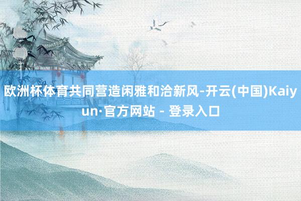 欧洲杯体育共同营造闲雅和洽新风-开云(中国)Kaiyun·官方网站 - 登录入口