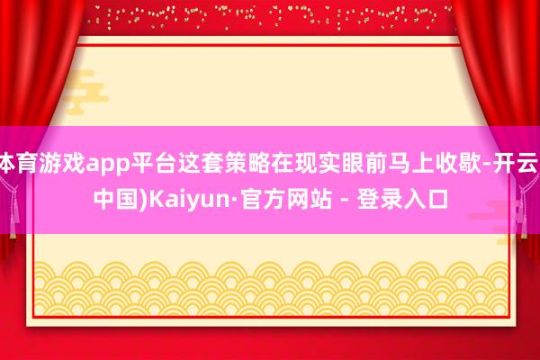 体育游戏app平台这套策略在现实眼前马上收歇-开云(中国)Kaiyun·官方网站 - 登录入口