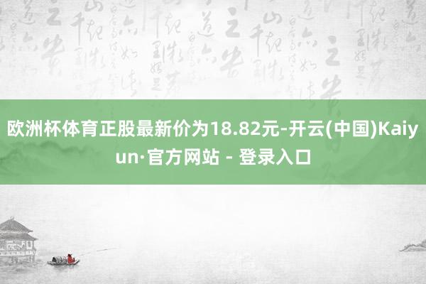 欧洲杯体育正股最新价为18.82元-开云(中国)Kaiyun·官方网站 - 登录入口