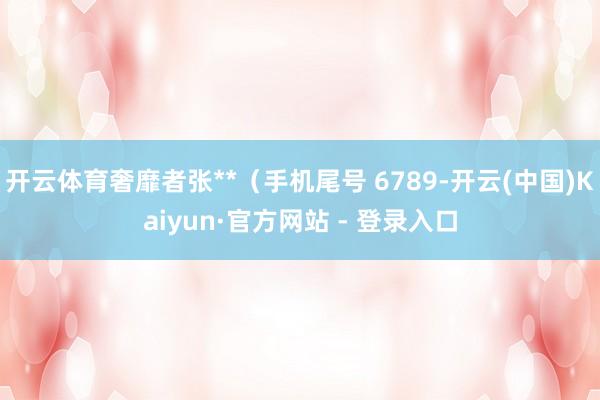 开云体育奢靡者张**（手机尾号 6789-开云(中国)Kaiyun·官方网站 - 登录入口
