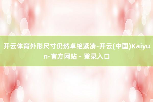 开云体育外形尺寸仍然卓绝紧凑-开云(中国)Kaiyun·官方网站 - 登录入口