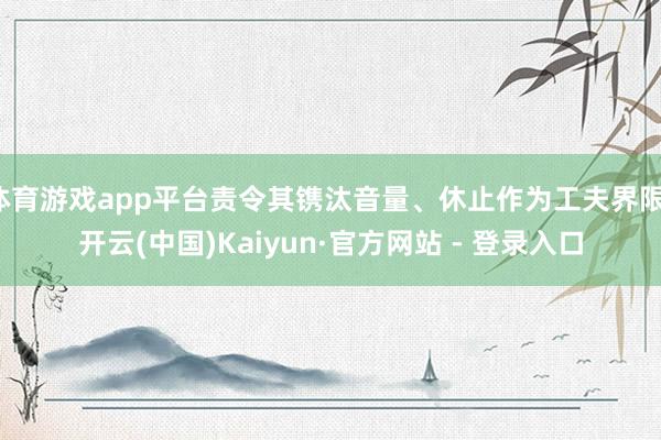 体育游戏app平台责令其镌汰音量、休止作为工夫界限-开云(中国)Kaiyun·官方网站 - 登录入口