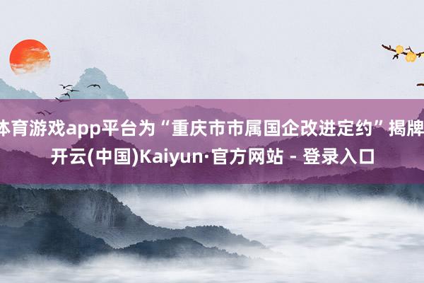 体育游戏app平台为“重庆市市属国企改进定约”揭牌-开云(中国)Kaiyun·官方网站 - 登录入口