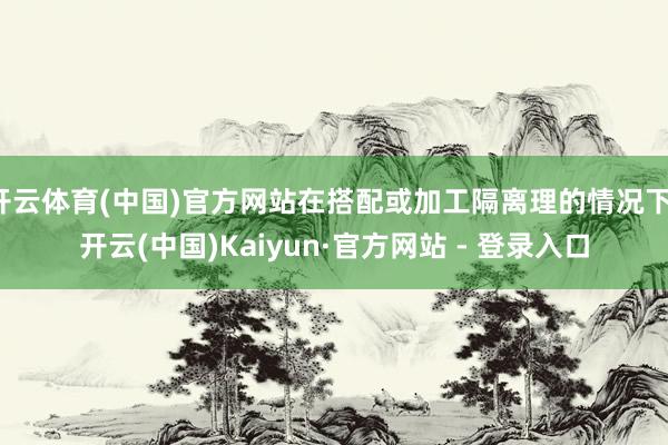 开云体育(中国)官方网站在搭配或加工隔离理的情况下-开云(中国)Kaiyun·官方网站 - 登录入口