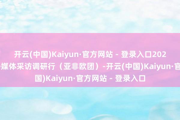 开云(中国)Kaiyun·官方网站 - 登录入口2025“一带一起”中外媒体采访调研行（亚非欧团）-开云(中国)Kaiyun·官方网站 - 登录入口