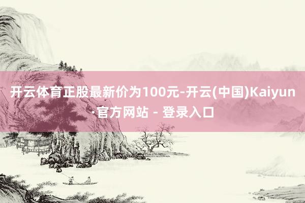 开云体育正股最新价为100元-开云(中国)Kaiyun·官方网站 - 登录入口