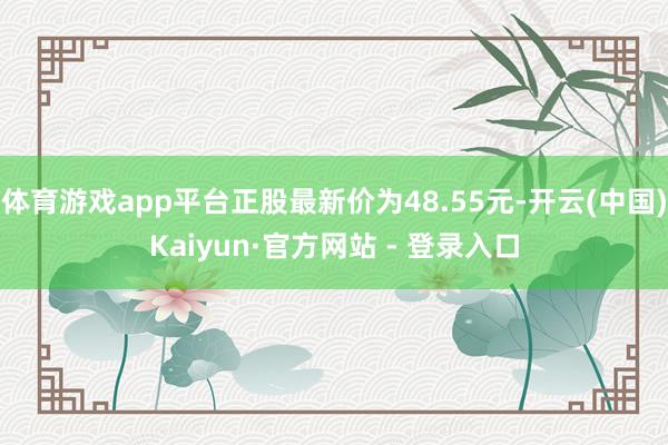 体育游戏app平台正股最新价为48.55元-开云(中国)Kaiyun·官方网站 - 登录入口