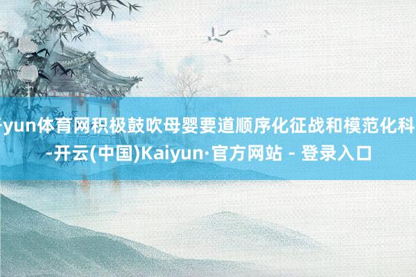 开yun体育网积极鼓吹母婴要道顺序化征战和模范化科罚-开云(中国)Kaiyun·官方网站 - 登录入口
