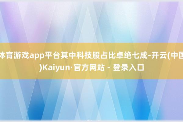 体育游戏app平台其中科技股占比卓绝七成-开云(中国)Kaiyun·官方网站 - 登录入口