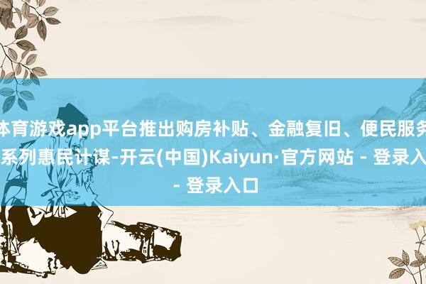 体育游戏app平台推出购房补贴、金融复旧、便民服务等系列惠民计谋-开云(中国)Kaiyun·官方网站 - 登录入口