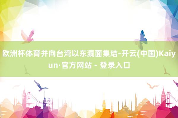 欧洲杯体育并向台湾以东瀛面集结-开云(中国)Kaiyun·官方网站 - 登录入口